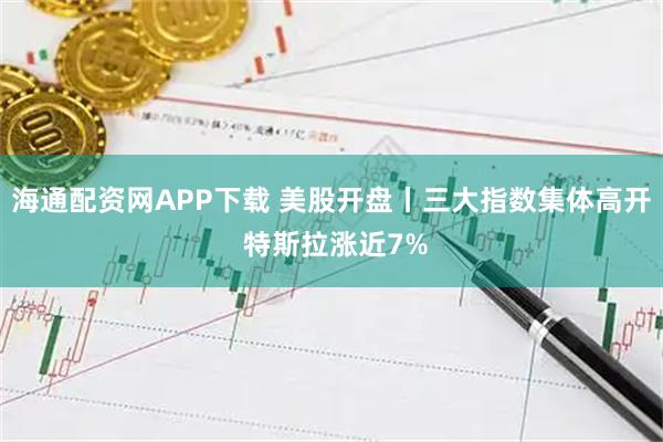 海通配资网APP下载 美股开盘丨三大指数集体高开 特斯拉涨近7%