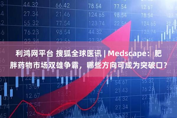 利鸿网平台 搜狐全球医讯 | Medscape：肥胖药物市场双雄争霸，哪些方向可成为突破口？