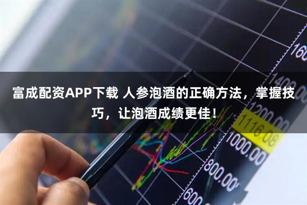 富成配资APP下载 人参泡酒的正确方法，掌握技巧，让泡酒成绩更佳！