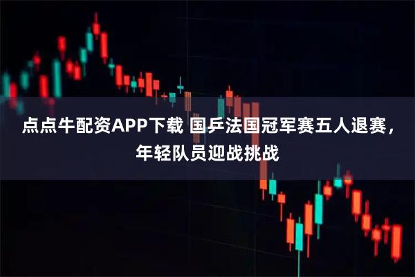 点点牛配资APP下载 国乒法国冠军赛五人退赛，年轻队员迎战挑战