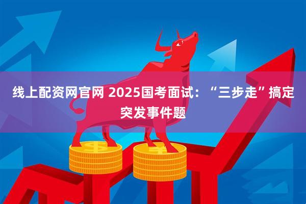 线上配资网官网 2025国考面试：“三步走”搞定突发事件题