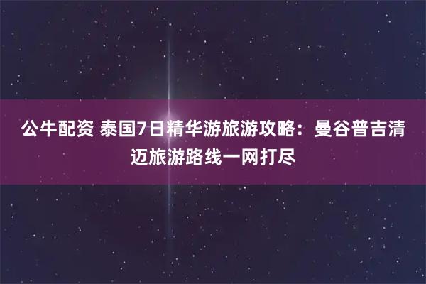 公牛配资 泰国7日精华游旅游攻略：曼谷普吉清迈旅游路线一网打尽