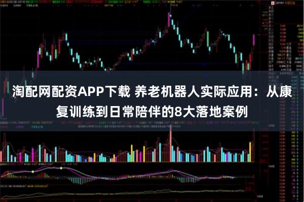 淘配网配资APP下载 养老机器人实际应用：从康复训练到日常陪伴的8大落地案例