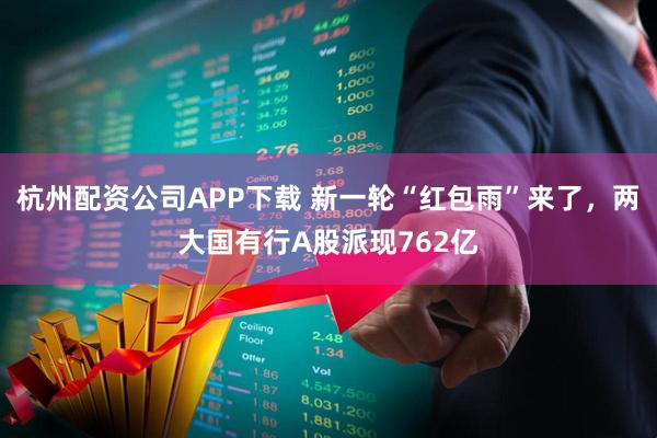杭州配资公司APP下载 新一轮“红包雨”来了，两大国有行A股派现762亿
